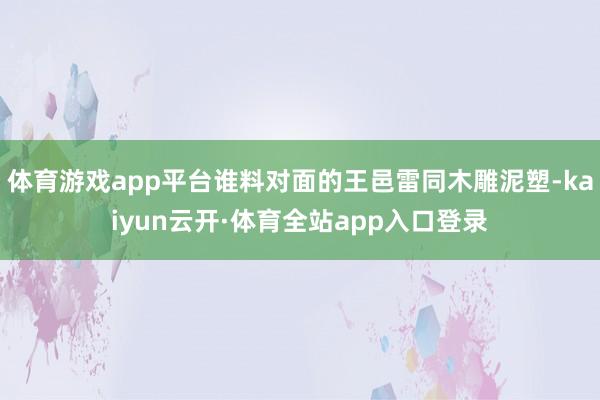 体育游戏app平台谁料对面的王邑雷同木雕泥塑-kaiyun云开·体育全站app入口登录