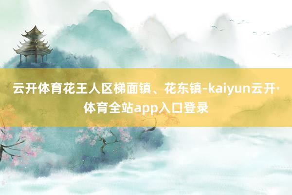 云开体育花王人区梯面镇、花东镇-kaiyun云开·体育全站app入口登录