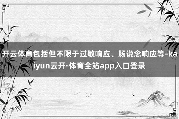 开云体育包括但不限于过敏响应、肠说念响应等-kaiyun云开·体育全站app入口登录