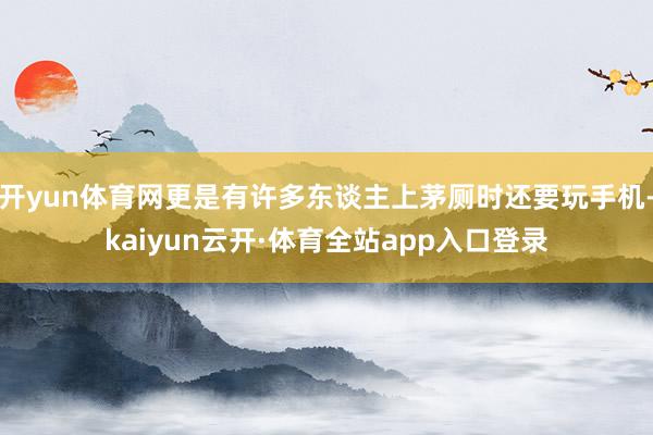 开yun体育网更是有许多东谈主上茅厕时还要玩手机-kaiyun云开·体育全站app入口登录