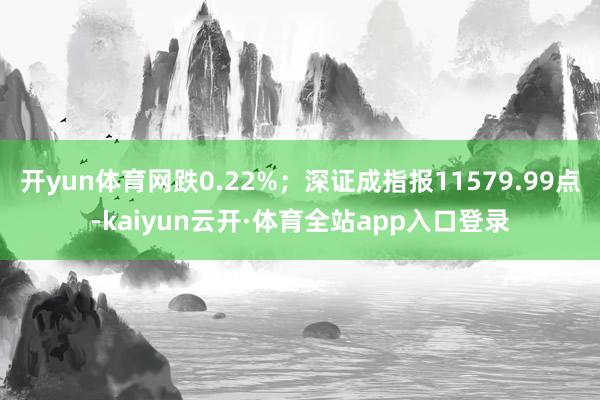 开yun体育网跌0.22%；深证成指报11579.99点-kaiyun云开·体育全站app入口登录