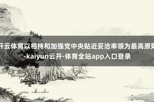 开云体育以相持和加强党中央贴近妥洽率领为最高原则-kaiyun云开·体育全站app入口登录