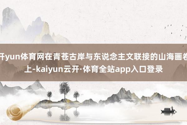 开yun体育网在青苍古岸与东说念主文联接的山海画卷上-kaiyun云开·体育全站app入口登录