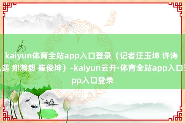 kaiyun体育全站app入口登录（记者汪玉坤 许涛 陈机遇 郑瀚毅 崔俊坤）-kaiyun云开·体育全站app入口登录