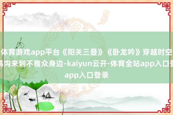 体育游戏app平台《阳关三叠》《卧龙吟》穿越时空的鸿沟来到不雅众身边-kaiyun云开·体育全站app入口登录