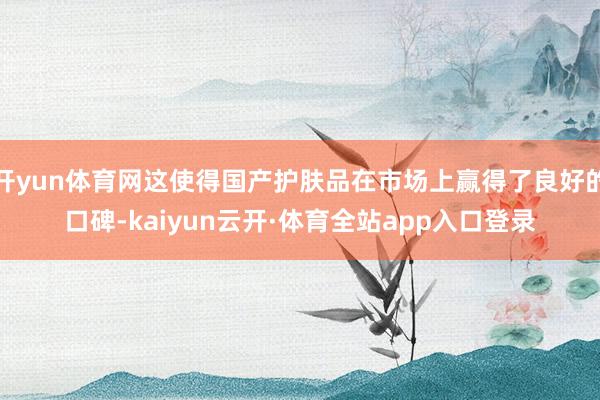 开yun体育网这使得国产护肤品在市场上赢得了良好的口碑-kaiyun云开·体育全站app入口登录