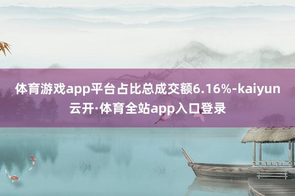 体育游戏app平台占比总成交额6.16%-kaiyun云开·体育全站app入口登录