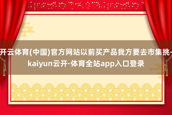 开云体育(中国)官方网站以前买产品我方要去市集挑-kaiyun云开·体育全站app入口登录