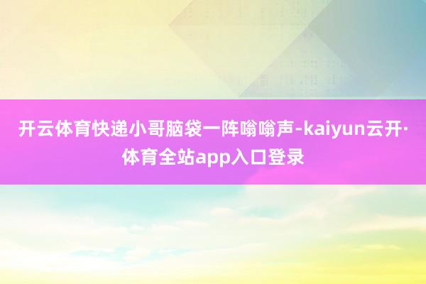 开云体育快递小哥脑袋一阵嗡嗡声-kaiyun云开·体育全站app入口登录