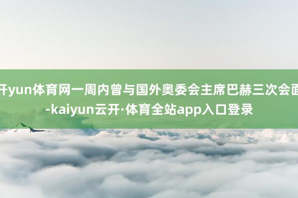 开yun体育网一周内曾与国外奥委会主席巴赫三次会面-kaiyun云开·体育全站app入口登录