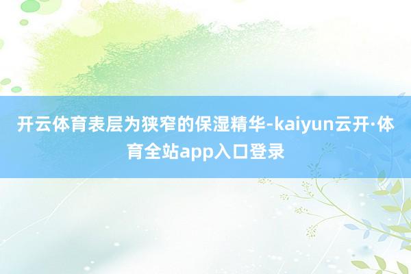 开云体育表层为狭窄的保湿精华-kaiyun云开·体育全站app入口登录