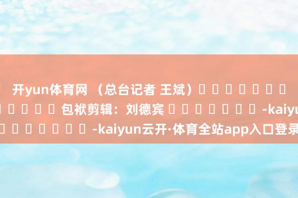 开yun体育网 （总台记者 王斌）												  								包袱剪辑：刘德宾 							-kaiyun云开·体育全站app入口登录