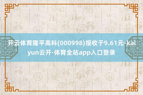 开云体育隆平高科(000998)报收于9.61元-kaiyun云开·体育全站app入口登录