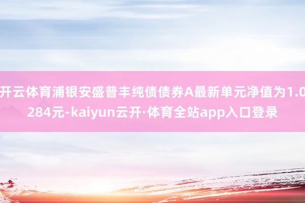 开云体育浦银安盛普丰纯债债券A最新单元净值为1.0284元-kaiyun云开·体育全站app入口登录