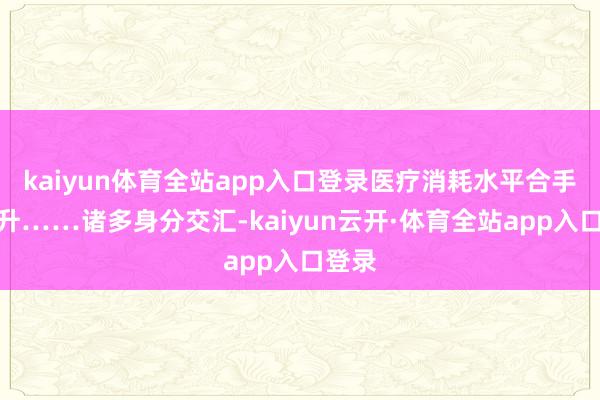 kaiyun体育全站app入口登录医疗消耗水平合手续攀升……诸多身分交汇-kaiyun云开·体育全站app入口登录