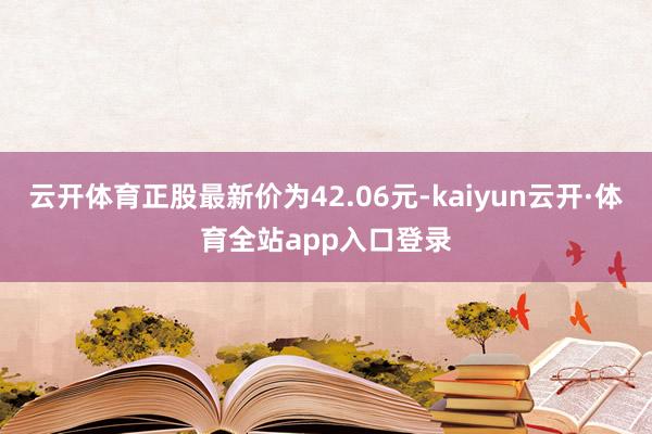 云开体育正股最新价为42.06元-kaiyun云开·体育全站app入口登录