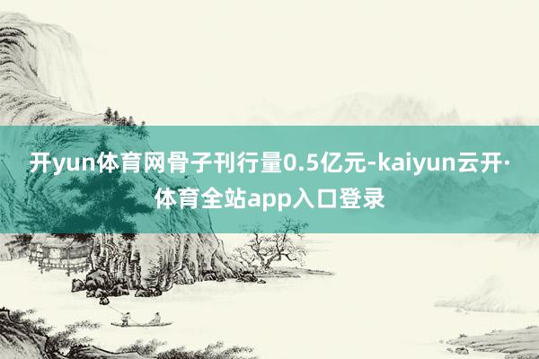 开yun体育网骨子刊行量0.5亿元-kaiyun云开·体育全站app入口登录