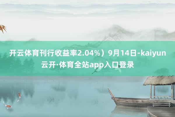 开云体育刊行收益率2.04%）9月14日-kaiyun云开·体育全站app入口登录