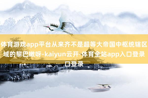 体育游戏app平台从来齐不是超等大帝国中枢统辖区域的黎巴嫩呀-kaiyun云开·体育全站app入口登录