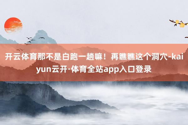 开云体育那不是白跑一趟嘛！再瞧瞧这个洞穴-kaiyun云开·体育全站app入口登录