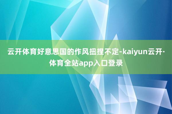 云开体育好意思国的作风扭捏不定-kaiyun云开·体育全站app入口登录