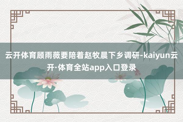 云开体育顾雨薇要陪着赵牧晨下乡调研-kaiyun云开·体育全站app入口登录