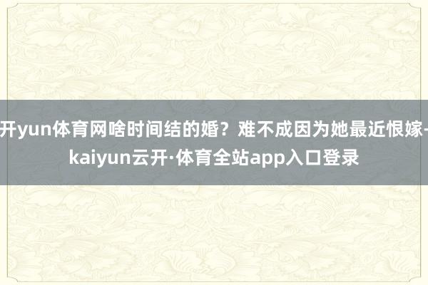 开yun体育网啥时间结的婚？难不成因为她最近恨嫁-kaiyun云开·体育全站app入口登录