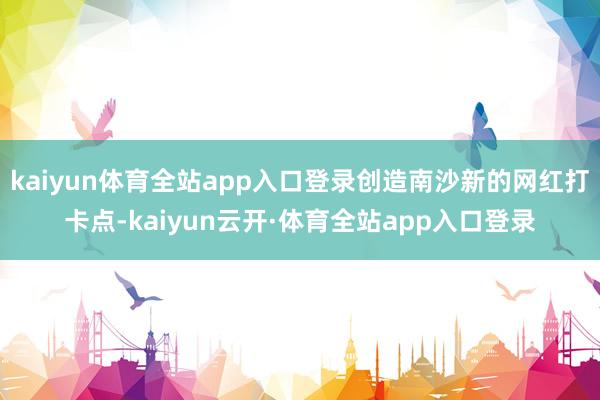 kaiyun体育全站app入口登录创造南沙新的网红打卡点-kaiyun云开·体育全站app入口登录