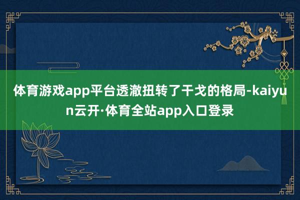 体育游戏app平台透澈扭转了干戈的格局-kaiyun云开·体育全站app入口登录