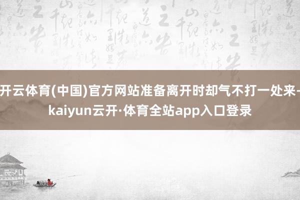 开云体育(中国)官方网站准备离开时却气不打一处来-kaiyun云开·体育全站app入口登录