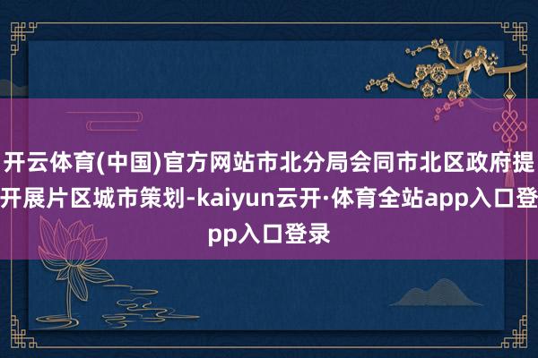 开云体育(中国)官方网站市北分局会同市北区政府提前开展片区城市策划-kaiyun云开·体育全站app入口登录