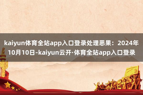 kaiyun体育全站app入口登录处理恶果：2024年10月10日-kaiyun云开·体育全站app入口登录