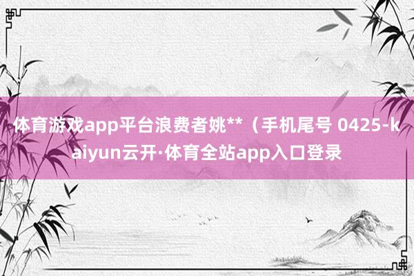 体育游戏app平台浪费者姚**（手机尾号 0425-kaiyun云开·体育全站app入口登录