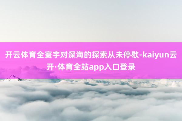 开云体育全寰宇对深海的探索从未停歇-kaiyun云开·体育全站app入口登录