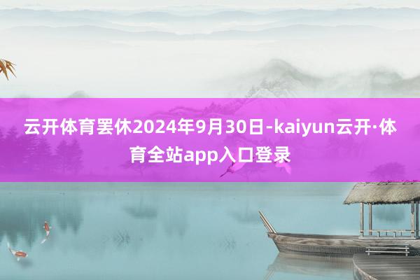 云开体育罢休2024年9月30日-kaiyun云开·体育全站app入口登录