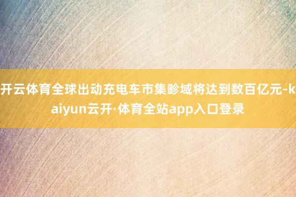 开云体育全球出动充电车市集畛域将达到数百亿元-kaiyun云开·体育全站app入口登录