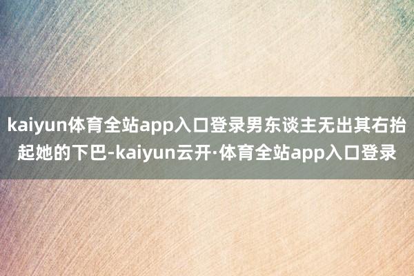 kaiyun体育全站app入口登录男东谈主无出其右抬起她的下巴-kaiyun云开·体育全站app入口登录