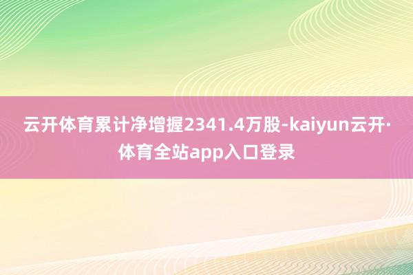 云开体育累计净增握2341.4万股-kaiyun云开·体育全站app入口登录