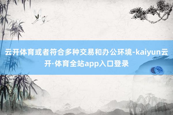 云开体育或者符合多种交易和办公环境-kaiyun云开·体育全站app入口登录