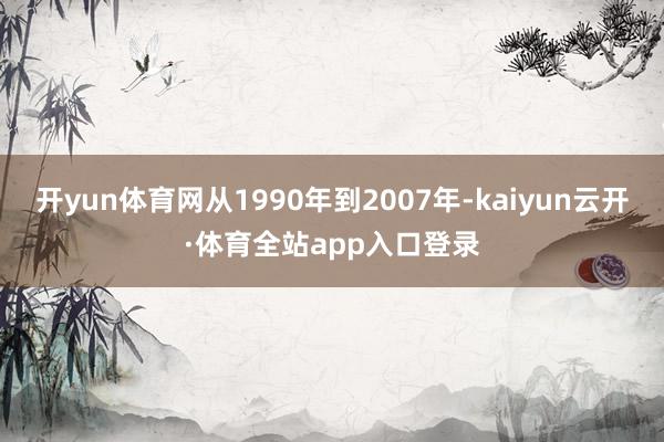 开yun体育网从1990年到2007年-kaiyun云开·体育全站app入口登录