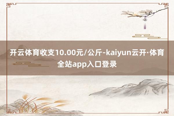 开云体育收支10.00元/公斤-kaiyun云开·体育全站app入口登录