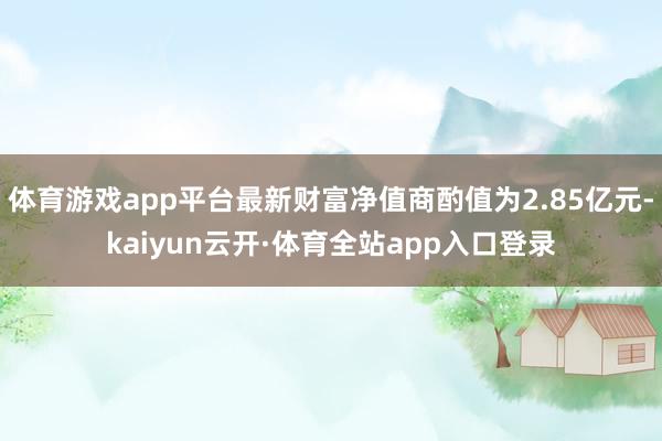 体育游戏app平台最新财富净值商酌值为2.85亿元-kaiyun云开·体育全站app入口登录