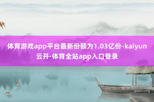 体育游戏app平台最新份额为1.03亿份-kaiyun云开·体育全站app入口登录