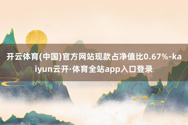 开云体育(中国)官方网站现款占净值比0.67%-kaiyun云开·体育全站app入口登录